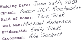 Wedding Date: June 28th, 2003
Church: Peace UCC Rochester
Maid of Honor: Tara Sirek
Best Man:Michael Anderson
Bridesmaid: Emily Tvedt
Groomsman: Abe Sackett
