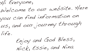 Hi Everyone,
Welcome to our website. Here you can find information on us, and our journey through life.
      Enjoy and God Bless,
      Nick, Essie, and Nina